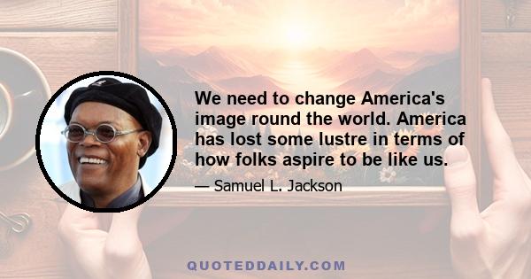 We need to change America's image round the world. America has lost some lustre in terms of how folks aspire to be like us.