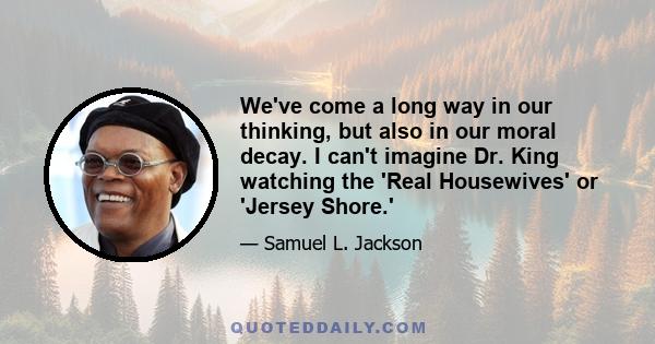 We've come a long way in our thinking, but also in our moral decay. I can't imagine Dr. King watching the 'Real Housewives' or 'Jersey Shore.'