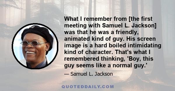 What I remember from [the first meeting with Samuel L. Jackson] was that he was a friendly, animated kind of guy. His screen image is a hard boiled intimidating kind of character. That's what I remembered thinking,