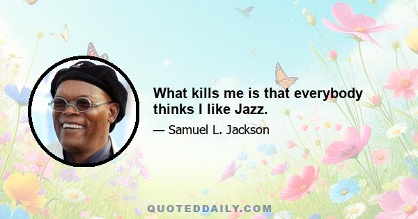 What kills me is that everybody thinks I like Jazz.