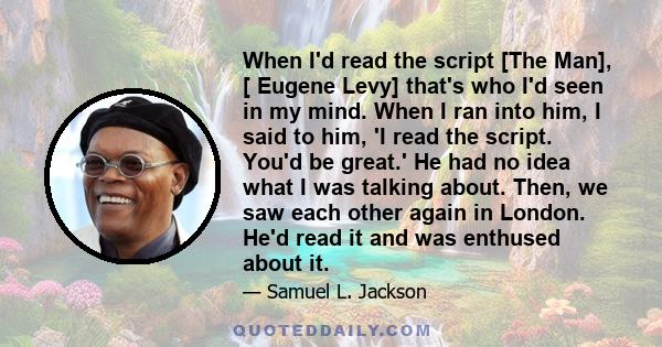 When I'd read the script [The Man], [ Eugene Levy] that's who I'd seen in my mind. When I ran into him, I said to him, 'I read the script. You'd be great.' He had no idea what I was talking about. Then, we saw each