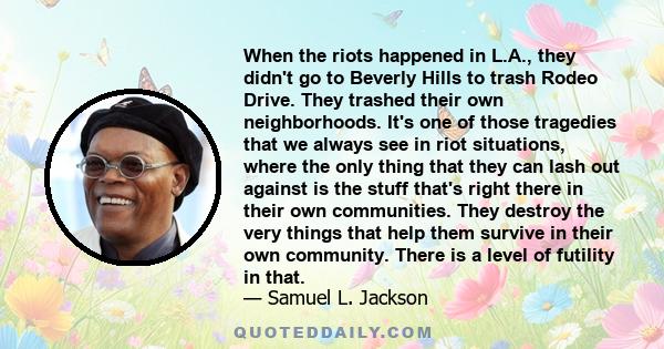 When the riots happened in L.A., they didn't go to Beverly Hills to trash Rodeo Drive. They trashed their own neighborhoods. It's one of those tragedies that we always see in riot situations, where the only thing that