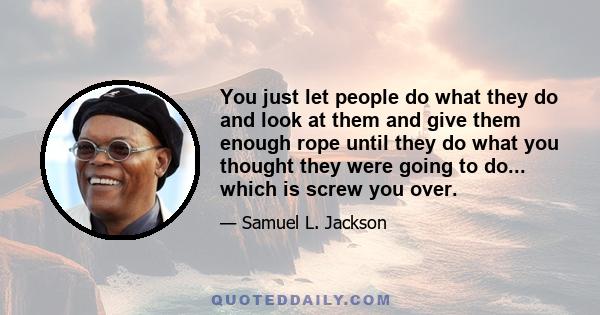 You just let people do what they do and look at them and give them enough rope until they do what you thought they were going to do... which is screw you over.