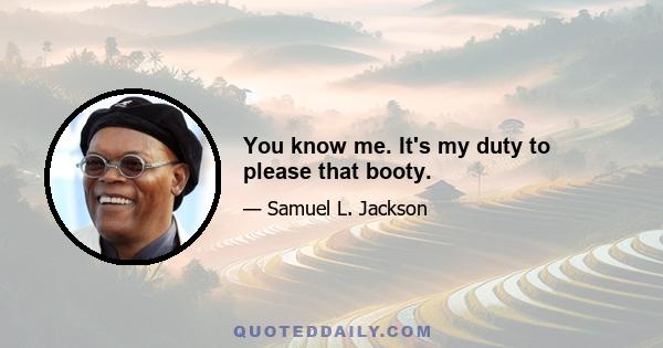 You know me. It's my duty to please that booty.