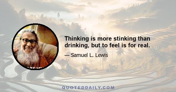 Thinking is more stinking than drinking, but to feel is for real.