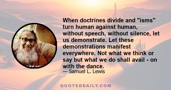 When doctrines divide and isms turn human against human, without speech, without silence, let us demonstrate. Let these demonstrations manifest everywhere. Not what we think or say but what we do shall avail - on with