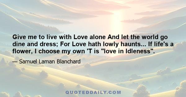 Give me to live with Love alone And let the world go dine and dress; For Love hath lowly haunts... If life's a flower, I choose my own 'T is love in Idleness.