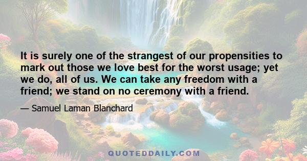 It is surely one of the strangest of our propensities to mark out those we love best for the worst usage; yet we do, all of us. We can take any freedom with a friend; we stand on no ceremony with a friend.