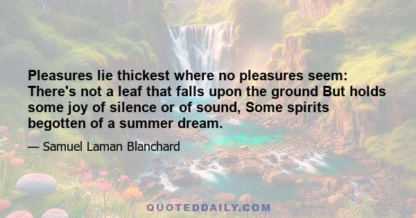 Pleasures lie thickest where no pleasures seem: There's not a leaf that falls upon the ground But holds some joy of silence or of sound, Some spirits begotten of a summer dream.