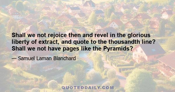 Shall we not rejoice then and revel in the glorious liberty of extract, and quote to the thousandth line? Shall we not have pages like the Pyramids?