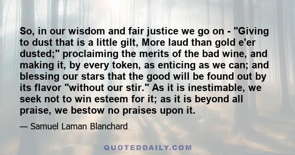 So, in our wisdom and fair justice we go on - Giving to dust that is a little gilt, More laud than gold e'er dusted; proclaiming the merits of the bad wine, and making it, by every token, as enticing as we can; and