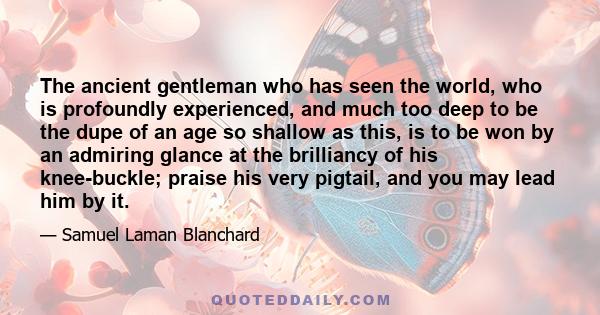 The ancient gentleman who has seen the world, who is profoundly experienced, and much too deep to be the dupe of an age so shallow as this, is to be won by an admiring glance at the brilliancy of his knee-buckle; praise 