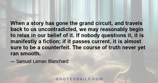 When a story has gone the grand circuit, and travels back to us uncontradicted, we may reasonably begin to relax in our belief of it. If nobody questions it, it is manifestly a fiction; if it passes current, it is