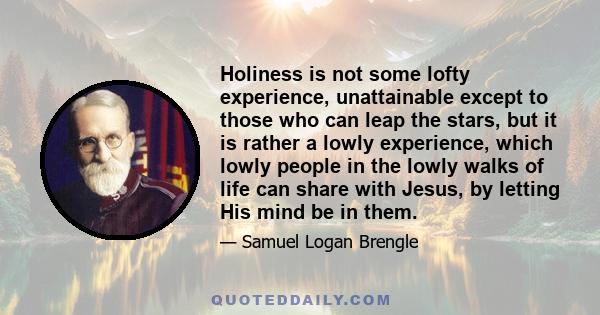 Holiness is not some lofty experience, unattainable except to those who can leap the stars, but it is rather a lowly experience, which lowly people in the lowly walks of life can share with Jesus, by letting His mind be 