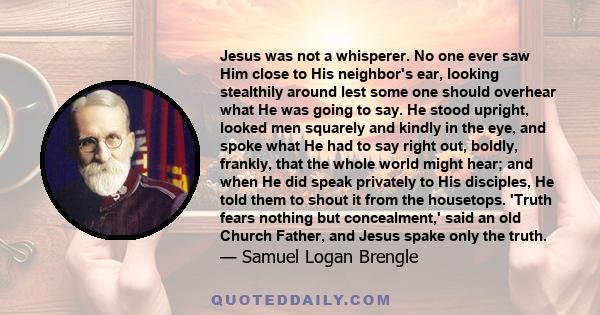 Jesus was not a whisperer. No one ever saw Him close to His neighbor's ear, looking stealthily around lest some one should overhear what He was going to say. He stood upright, looked men squarely and kindly in the eye,