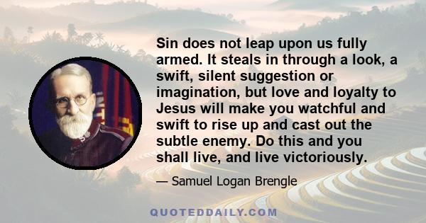 Sin does not leap upon us fully armed. It steals in through a look, a swift, silent suggestion or imagination, but love and loyalty to Jesus will make you watchful and swift to rise up and cast out the subtle enemy. Do