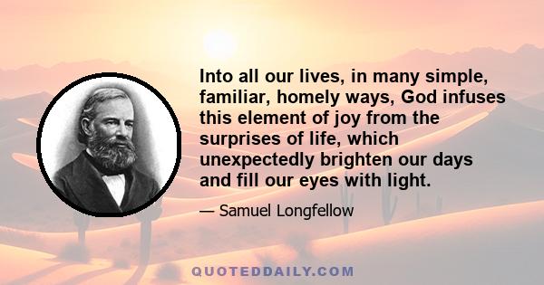 Into all our lives, in many simple, familiar, homely ways, God infuses this element of joy from the surprises of life, which unexpectedly brighten our days and fill our eyes with light.