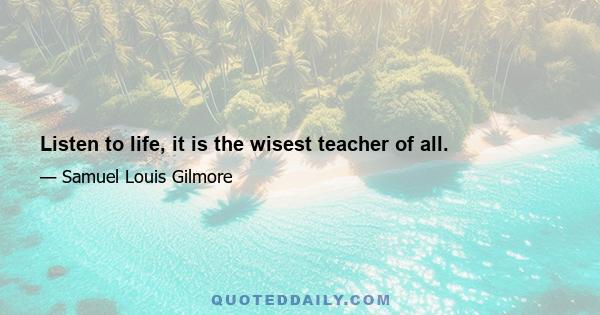 Listen to life, it is the wisest teacher of all.