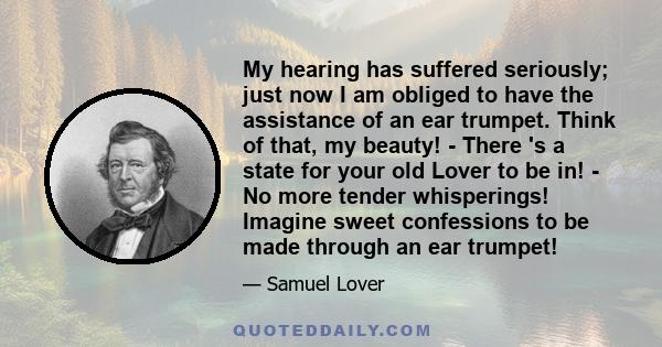 My hearing has suffered seriously; just now I am obliged to have the assistance of an ear trumpet. Think of that, my beauty! - There 's a state for your old Lover to be in! - No more tender whisperings! Imagine sweet