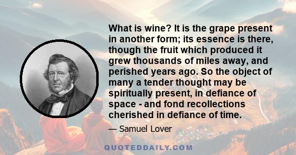 What is wine? It is the grape present in another form; its essence is there, though the fruit which produced it grew thousands of miles away, and perished years ago. So the object of many a tender thought may be