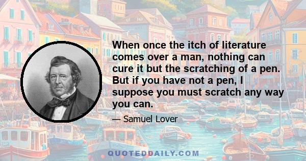 When once the itch of literature comes over a man, nothing can cure it but the scratching of a pen. But if you have not a pen, I suppose you must scratch any way you can.