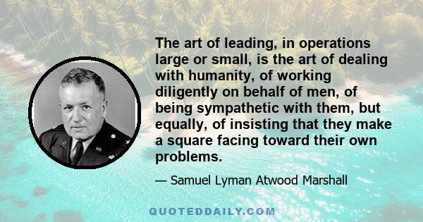 The art of leading, in operations large or small, is the art of dealing with humanity, of working diligently on behalf of men, of being sympathetic with them, but equally, of insisting that they make a square facing