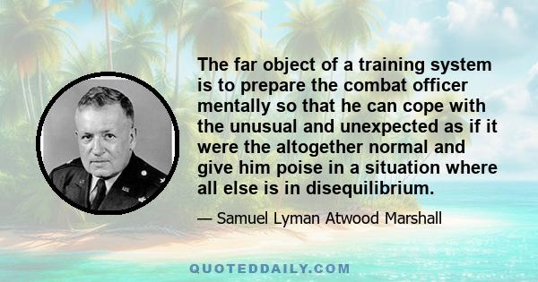 The far object of a training system is to prepare the combat officer mentally so that he can cope with the unusual and unexpected as if it were the altogether normal and give him poise in a situation where all else is