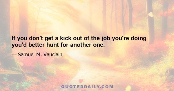 If you don't get a kick out of the job you're doing you'd better hunt for another one.