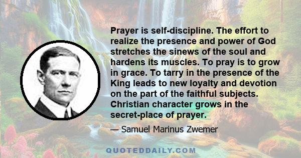 Prayer is self-discipline. The effort to realize the presence and power of God stretches the sinews of the soul and hardens its muscles. To pray is to grow in grace. To tarry in the presence of the King leads to new