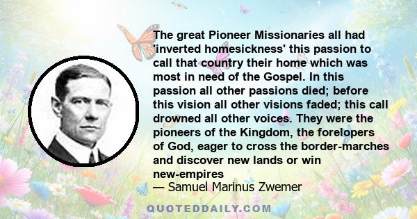 The great Pioneer Missionaries all had 'inverted homesickness' this passion to call that country their home which was most in need of the Gospel. In this passion all other passions died; before this vision all other