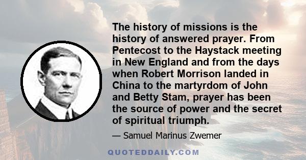 The history of missions is the history of answered prayer. From Pentecost to the Haystack meeting in New England and from the days when Robert Morrison landed in China to the martyrdom of John and Betty Stam, prayer has 