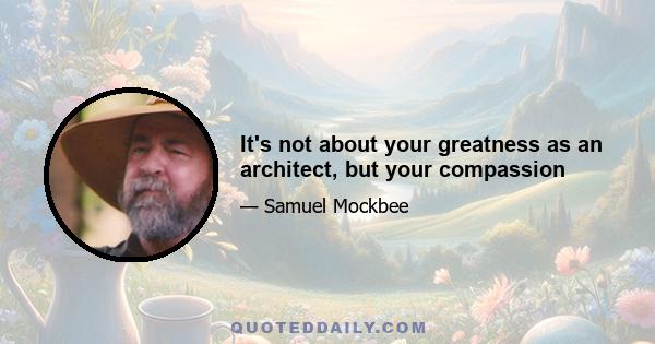 It's not about your greatness as an architect, but your compassion