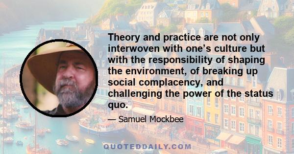 Theory and practice are not only interwoven with one’s culture but with the responsibility of shaping the environment, of breaking up social complacency, and challenging the power of the status quo.