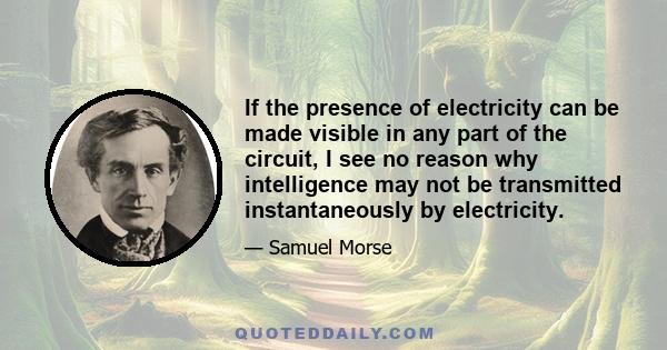 If the presence of electricity can be made visible in any part of the circuit, I see no reason why intelligence may not be transmitted instantaneously by electricity.