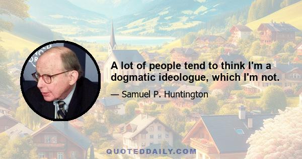 A lot of people tend to think I'm a dogmatic ideologue, which I'm not.