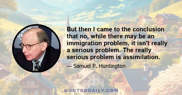 But then I came to the conclusion that no, while there may be an immigration problem, it isn't really a serious problem. The really serious problem is assimilation.