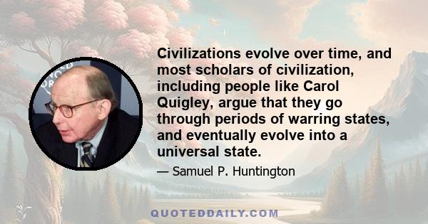 Civilizations evolve over time, and most scholars of civilization, including people like Carol Quigley, argue that they go through periods of warring states, and eventually evolve into a universal state.