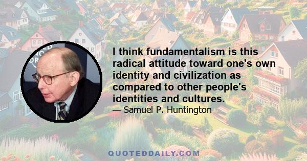 I think fundamentalism is this radical attitude toward one's own identity and civilization as compared to other people's identities and cultures.