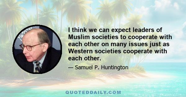 I think we can expect leaders of Muslim societies to cooperate with each other on many issues just as Western societies cooperate with each other.