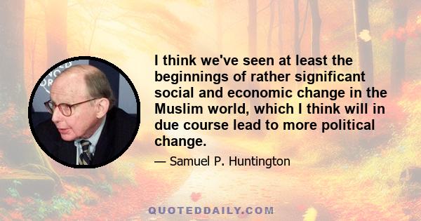 I think we've seen at least the beginnings of rather significant social and economic change in the Muslim world, which I think will in due course lead to more political change.