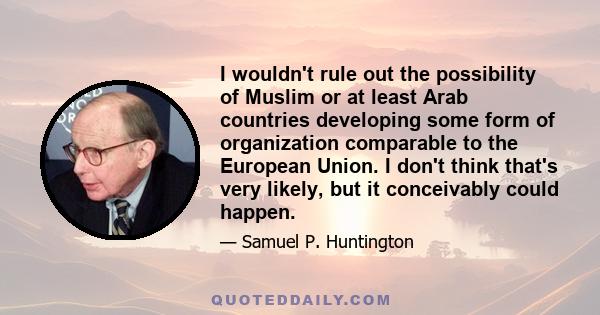 I wouldn't rule out the possibility of Muslim or at least Arab countries developing some form of organization comparable to the European Union. I don't think that's very likely, but it conceivably could happen.