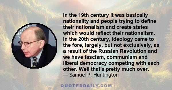 In the 19th century it was basically nationality and people trying to define their nationalism and create states which would reflect their nationalism. In the 20th century, ideology came to the fore, largely, but not