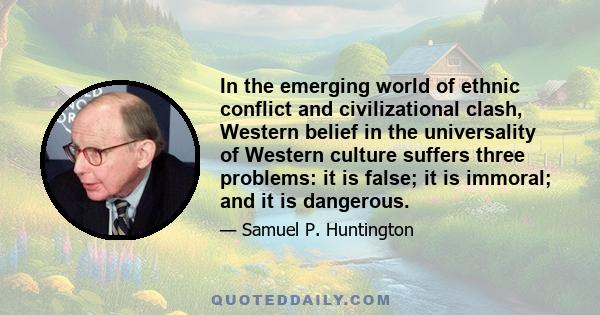 In the emerging world of ethnic conflict and civilizational clash, Western belief in the universality of Western culture suffers three problems: it is false; it is immoral; and it is dangerous.