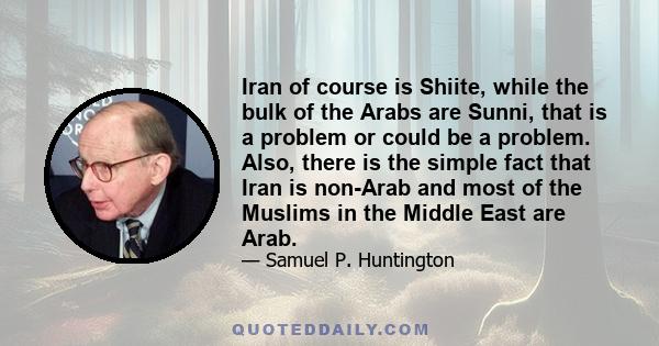 Iran of course is Shiite, while the bulk of the Arabs are Sunni, that is a problem or could be a problem. Also, there is the simple fact that Iran is non-Arab and most of the Muslims in the Middle East are Arab.