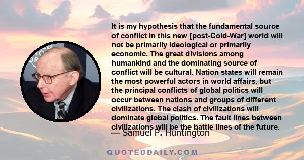 It is my hypothesis that the fundamental source of conflict in this new [post-Cold-War] world will not be primarily ideological or primarily economic. The great divisions among humankind and the dominating source of