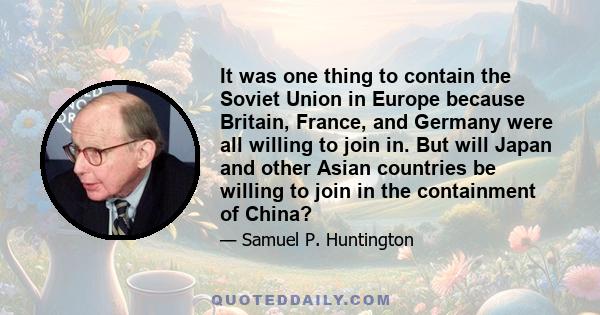 It was one thing to contain the Soviet Union in Europe because Britain, France, and Germany were all willing to join in. But will Japan and other Asian countries be willing to join in the containment of China?