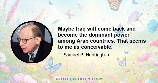 Maybe Iraq will come back and become the dominant power among Arab countries. That seems to me as conceivable.