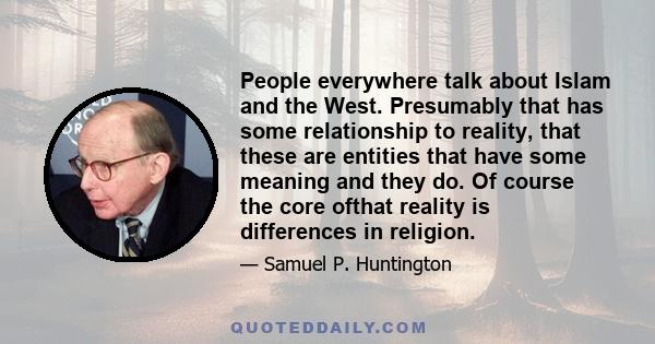 People everywhere talk about Islam and the West. Presumably that has some relationship to reality, that these are entities that have some meaning and they do. Of course the core ofthat reality is differences in religion.