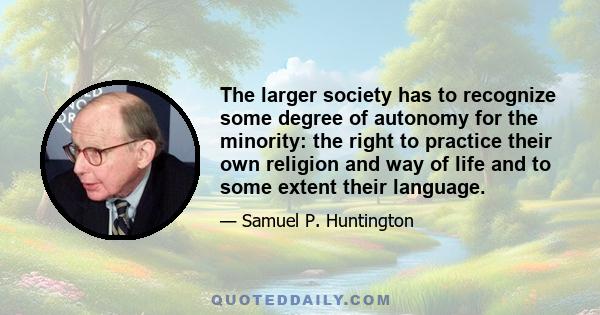 The larger society has to recognize some degree of autonomy for the minority: the right to practice their own religion and way of life and to some extent their language.