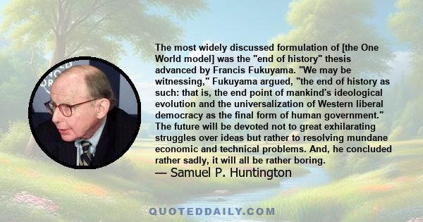 The most widely discussed formulation of [the One World model] was the end of history thesis advanced by Francis Fukuyama. We may be witnessing, Fukuyama argued, the end of history as such: that is, the end point of